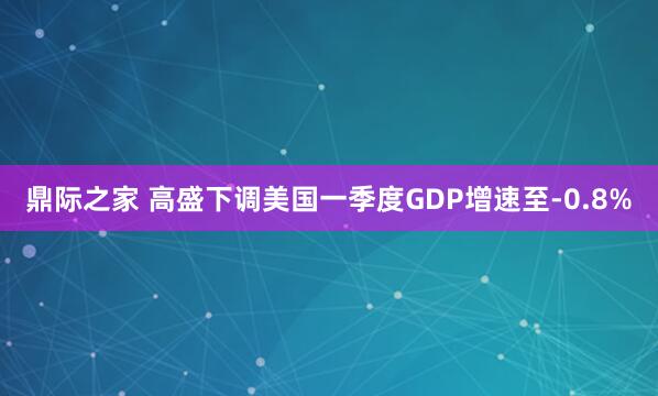 鼎际之家 高盛下调美国一季度GDP增速至-0.8%