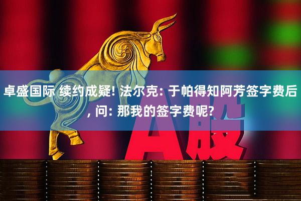 卓盛国际 续约成疑! 法尔克: 于帕得知阿芳签字费后, 问: 那我的签字费呢?