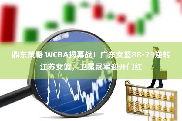 鼎东策略 WCBA揭幕战！广东女篮88-73逆转江苏女篮，卫冕冠军迎开门红