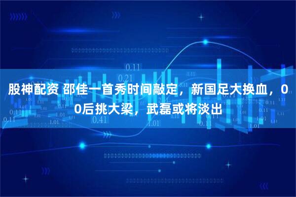 股神配资 邵佳一首秀时间敲定,新国足大换血,00后挑大梁,武磊或将淡出