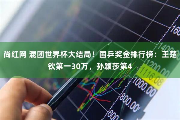 尚红网 混团世界杯大结局!国乒奖金排行榜:王楚钦第一30万,孙颖莎第4