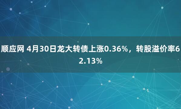顺应网 4月30日龙大转债上涨0.36%，转股溢价率62.13%