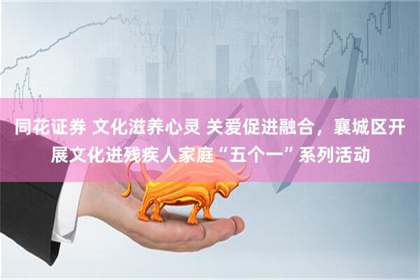 同花证券 文化滋养心灵 关爱促进融合，襄城区开展文化进残疾人家庭“五个一”系列活动