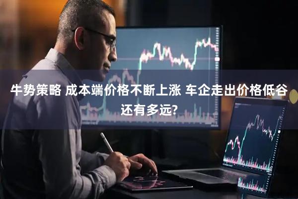牛势策略 成本端价格不断上涨 车企走出价格低谷还有多远?