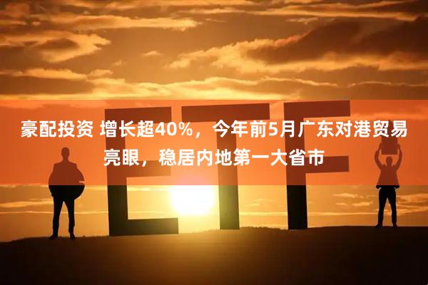 豪配投资 增长超40%，今年前5月广东对港贸易亮眼，稳居内地第一大省市